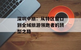 深圳中旅：从特区窗口到全域旅游领跑者的转型之路