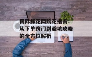 国际鲜花网购花指南：从下单窍门到避坑攻略的全方位解析