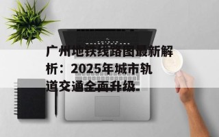广州地铁线路图最新解析：2025年城市轨道交通全面升级