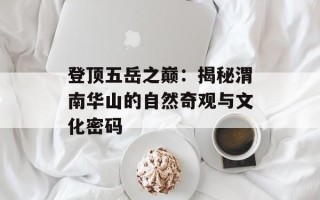 登顶五岳之巅：揭秘渭南华山的自然奇观与文化密码