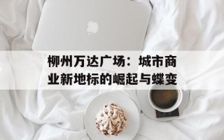 柳州万达广场：城市商业新地标的崛起与蝶变