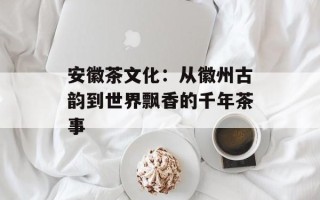 安徽茶文化：从徽州古韵到世界飘香的千年茶事