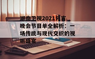 湖南卫视2021元宵晚会节目单全解析：一场传统与现代交织的视听盛宴