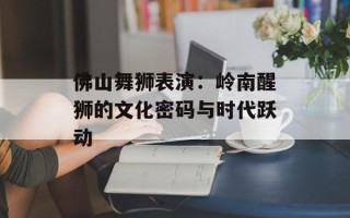 佛山舞狮表演：岭南醒狮的文化密码与时代跃动