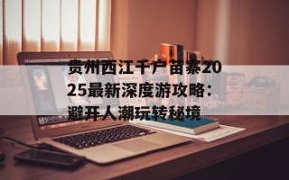 贵州西江千户苗寨2025最新深度游攻略：避开人潮玩转秘境