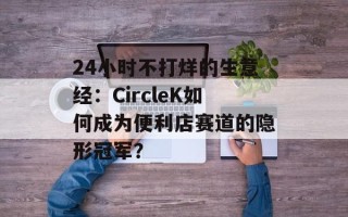 24小时不打烊的生意经：CircleK如何成为便利店赛道的隐形冠军？
