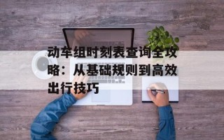 动车组时刻表查询全攻略：从基础规则到高效出行技巧
