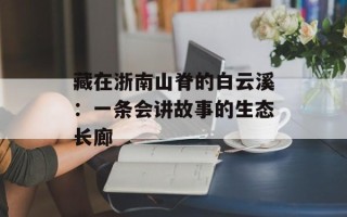 藏在浙南山脊的白云溪：一条会讲故事的生态长廊