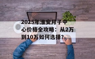 2025年淮安月子中心价格全攻略：从2万到10万如何选择？