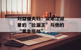 刘益谦夫妇：资本江湖里的“捡漏王”与他的“黄金搭档”