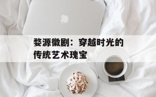 婺源徽剧：穿越时光的传统艺术瑰宝