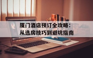 厦门酒店预订全攻略：从选房技巧到避坑指南