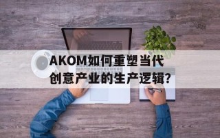 AKOM如何重塑当代创意产业的生产逻辑？