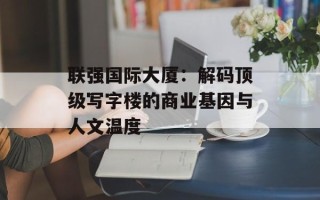 联强国际大厦：解码顶级写字楼的商业基因与人文温度