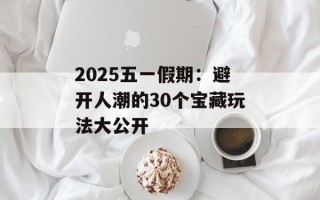 2025五一假期：避开人潮的30个宝藏玩法大公开
