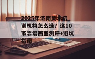 2025年济南美术培训机构怎么选？这10家靠谱画室测评+避坑指南