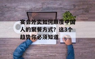 宴会外卖如何颠覆中国人的聚餐方式？这3个趋势你必须知道