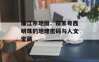 廉江市地图：探索粤西明珠的地理密码与人文宝藏
