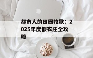 都市人的田园牧歌：2025年度假农庄全攻略