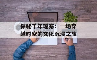 探秘千年瑶寨：一场穿越时空的文化沉浸之旅