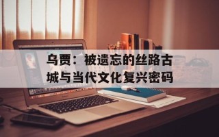 乌贾：被遗忘的丝路古城与当代文化复兴密码