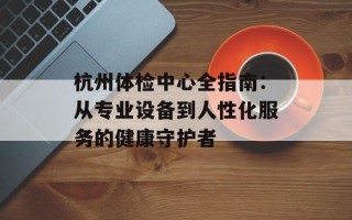 杭州体检中心全指南：从专业设备到人性化服务的健康守护者