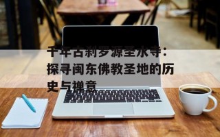 千年古刹罗源圣水寺：探寻闽东佛教圣地的历史与禅意