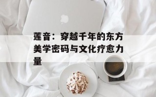 莲音：穿越千年的东方美学密码与文化疗愈力量
