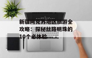 新疆阿克苏地区旅游全攻略：探秘丝路明珠的10个必体验