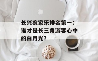 长兴农家乐排名第一：谁才是长三角游客心中的白月光？