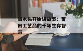 当木头开始讲故事：莆田工艺品的千年生存智慧
