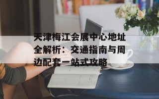天津梅江会展中心地址全解析：交通指南与周边配套一站式攻略