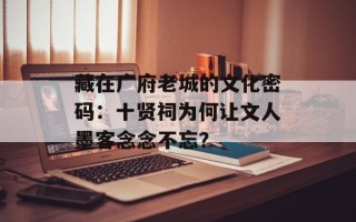 藏在广府老城的文化密码：十贤祠为何让文人墨客念念不忘？