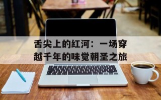 舌尖上的红河：一场穿越千年的味觉朝圣之旅