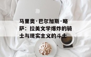 马里奥·巴尔加斯·略萨：拉美文学爆炸的骑士与现实主义的斗士