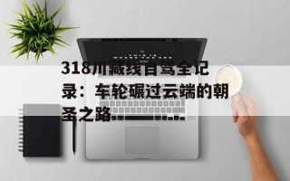 318川藏线自驾全记录：车轮碾过云端的朝圣之路