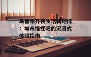 乌鲁木齐夜生活新地标：城市慢摇吧的沉浸式体验指南