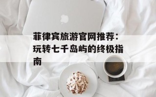 菲律宾旅游官网推荐：玩转七千岛屿的终极指南