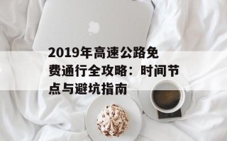 2019年高速公路免费通行全攻略：时间节点与避坑指南