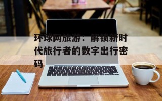 环球网旅游：解锁新时代旅行者的数字出行密码