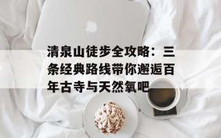 清泉山徒步全攻略：三条经典路线带你邂逅百年古寺与天然氧吧