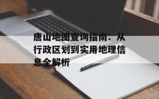 唐山地图查询指南：从行政区划到实用地理信息全解析