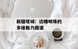 新疆塔城：边陲明珠的多维魅力图谱