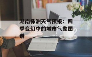 湖南株洲天气预报：四季变幻中的城市气象图谱