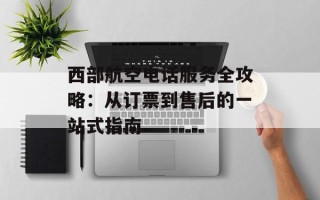 西部航空电话服务全攻略：从订票到售后的一站式指南