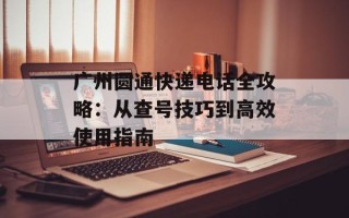 广州圆通快递电话全攻略：从查号技巧到高效使用指南