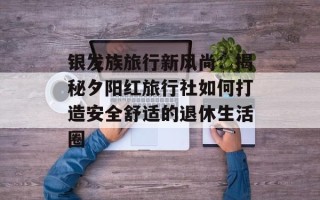 银发族旅行新风尚：揭秘夕阳红旅行社如何打造安全舒适的退休生活圈