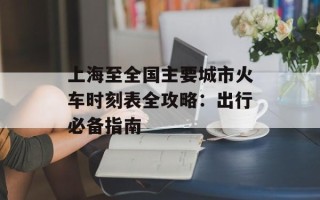 上海至全国主要城市火车时刻表全攻略：出行必备指南
