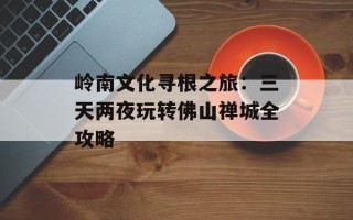 岭南文化寻根之旅：三天两夜玩转佛山禅城全攻略