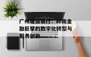 广州建设银行：岭南金融巨擘的数字化转型与服务创新